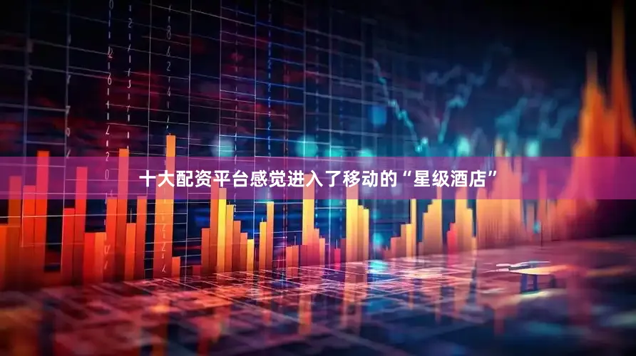 十大配资平台感觉进入了移动的“星级酒店”