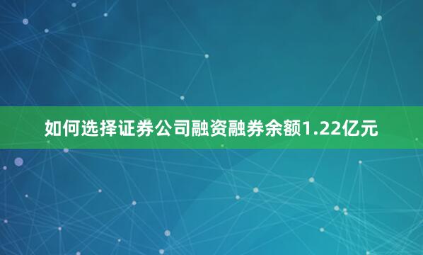 如何选择证券公司融资融券余额1.22亿元