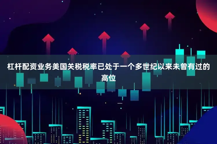 杠杆配资业务美国关税税率已处于一个多世纪以来未曾有过的高位
