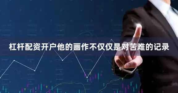 杠杆配资开户他的画作不仅仅是对苦难的记录
