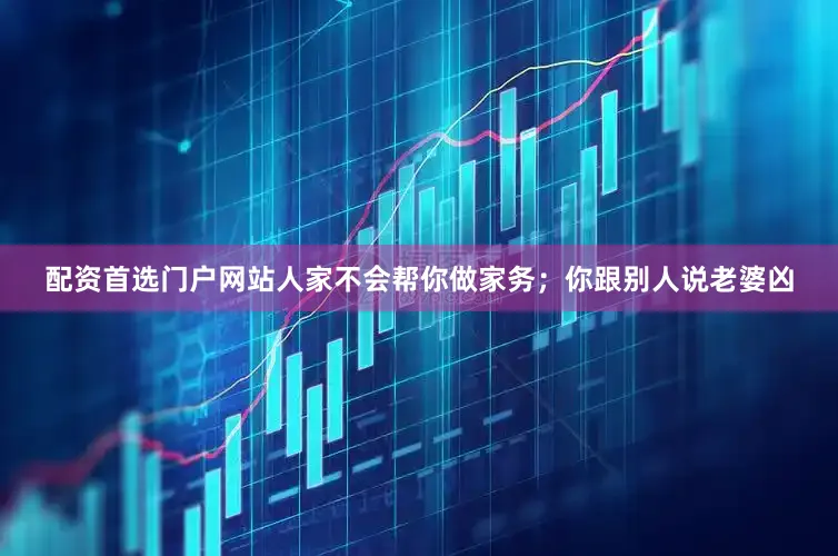 配资首选门户网站人家不会帮你做家务；你跟别人说老婆凶