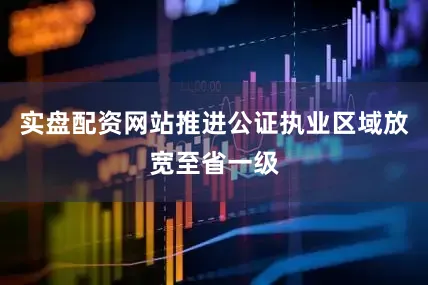 实盘配资网站推进公证执业区域放宽至省一级