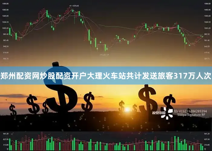 郑州配资网炒股配资开户大理火车站共计发送旅客317万人次