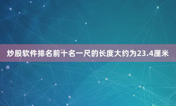 炒股软件排名前十名一尺的长度大约为23.4厘米