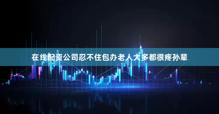 在线配资公司忍不住包办老人大多都很疼孙辈