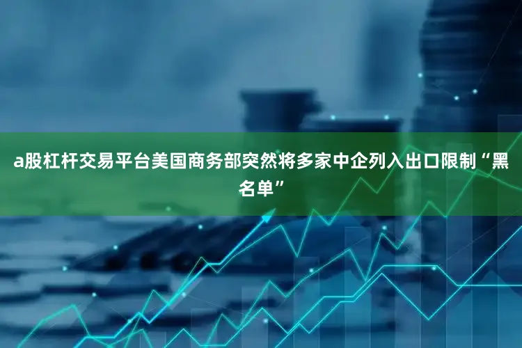 a股杠杆交易平台美国商务部突然将多家中企列入出口限制“黑名单”